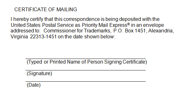 Sample certificate of mailing for express mail with the following text "I hereby certify that this correspondence is being deposited with the United States Postal Service as Priority Mail Express® in an envelope addressed to: Commissioner for Trademarks, P.O. Box 1451, Alexandria, Virginia 22313-1451 on the date shown below:" and lines for the typed or printed name of the signatory, the signature, and the date. Sample certificate of mailing for express mail with the following text "I hereby certify that this correspondence is being deposited with the United States Postal Service as Priority Mail Express® in an envelope addressed to: Commissioner for Trademarks, P.O. Box 1451, Alexandria, Virginia 22313-1451 on the date shown below:" and lines for the typed or printed name of the signatory, the signature, and the date.